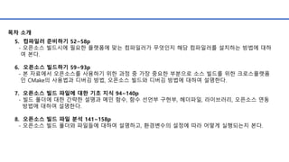 5. 컴파일러 준비하기 52~58p
- 오픈소스 빌드시에 필요한 플랫폼에 맞는 컴파일러가 무엇인지 해당 컴파일러를 설치하는 방법에 대하
여 본다.
6. 오픈소스 빌드하기 59~93p
- 본 자료에서 오픈소스를 사용하기 위한 과정 중 가장 중요한 부분으로 소스 빌드를 위한 크로스플랫폼
인 CMake의 사용법과 디버깅 방법, 오픈소스 빌드와 디버깅 방법에 대하여 설명한다.
7. 오픈소스 빌드 파일에 대한 기초 지식 94~140p
- 빌드 폴더에 대한 간략한 설명과 메인 함수, 함수 선언부 구현부, 헤더파일, 라이브러리, 오픈소스 연동
방법에 대하여 설명한다.
8. 오픈소스 빌드 파일 분석 141~158p
- 오픈소스 빌드 폴더와 파일들에 대하여 설명하고, 환경변수의 설정에 따라 어떻게 실행되는지 본다.
목차 소개
 