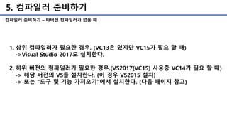 5. 컴파일러 준비하기
컴파일러 준비하기 – 타버전 컴파일러가 없을 때
1. 상위 컴파일러가 필요한 경우. (VC13은 있지만 VC15가 필요 할 때)
->Visual Studio 2017도 설치한다.
2. 하위 버전의 컴파일러가 필요한 경우.(VS2017(VC15) 사용중 VC14가 필요 할 때)
-> 해당 버전의 VS를 설치한다. (이 경우 VS2015 설치)
-> 또는 “도구 및 기능 가져오기”에서 설치한다. (다음 페이지 참고)
 