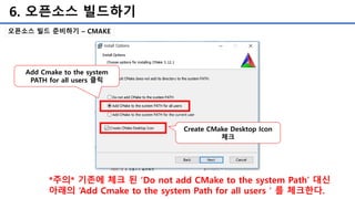 6. 오픈소스 빌드하기
오픈소스 빌드 준비하기 – CMAKE
*주의* 기존에 체크 된 ‘Do not add CMake to the system Path’ 대신
아래의 ‘Add Cmake to the system Path for all users＇를 체크한다.
Add Cmake to the system
PATH for all users 클릭
Create CMake Desktop Icon
체크
 