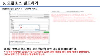 6. 오픈소스 빌드하기
오픈소스 빌드 준비하기 – CMAKE 에러 2
에러가 발생시 로그 창을 보고 에러에 대한 내용을 해결해야한다.
* 이 컴퓨터에서는 CUDA가 설치되어있어 CUDA 관련 경로를 찾지 못해 에러가 발생하였다.
CUDA 설치 안한 컴퓨터는 발생하지 않는다.
 
