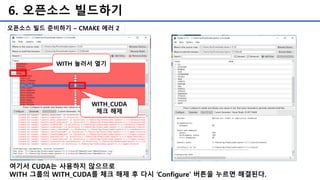 6. 오픈소스 빌드하기
오픈소스 빌드 준비하기 – CMAKE 에러 2
여기서 CUDA는 사용하지 않으므로
WITH 그룹의 WITH_CUDA를 체크 해제 후 다시 ‘Configure’ 버튼을 누르면 해결된다.
WITH 눌러서 열기
WITH_CUDA
체크 해제
 