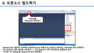 6. 오픈소스 빌드하기
OpenCV.sln이 열리면 오른쪽의 CMakeTargets 칸에서 ALL_BUILD, INSTALL, PACKAGE 등이 존재하고
ALL_BUILD가 굵은 글씨로 되어있다. -> ALL_BUILD가 시작 프로젝트로 설정되어 있다.
우선은, 위 ‘Debug’를 ‘Release’로 먼저 변경한다.
Debug를
Release로 변경한다
 