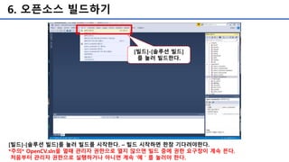 6. 오픈소스 빌드하기
[빌드]-[솔루션 빌드]를 눌러 빌드를 시작한다. – 빌드 시작하면 한참 기다려야한다.
*주의* OpenCV.sln을 열때 관리자 권한으로 열지 않으면 빌드 중에 권한 요구창이 계속 뜬다.
처음부터 관리자 권한으로 실행하거나 아니면 계속 '예＇를 눌러야 한다.
[빌드]-[솔루션 빌드]
를 눌러 빌드한다.
 