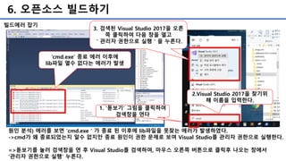 6. 오픈소스 빌드하기
원인 분석) 에러를 보면 'cmd.exe＇가 종료 된 이후에 lib파일을 못찾는 에러가 발생하였다.
->cmd가 왜 종료되었는지 알수 없지만 종료 원인이 권한 문제로 보여 Visual Studio를 관리자 권한으로 실행한다.
=>돋보기를 눌러 검색창을 연 후 Visual Studio를 검색하여, 마우스 오른쪽 버튼으로 클릭후 나오는 창에서
'관리자 권한으로 실행' 누른다.
빌드에러 잡기
‘cmd.exe’ 종료 에러 이후에
lib파일 열수 없다는 에러가 발생
1. '돋보기’ 그림을 클릭하여
검색창을 연다
2.Visual Studio 2017을 찾기위
해 이름을 입력한다.
3. 검색된 Visual Studio 2017을 오른
쪽 클릭하여 다음 창을 열고
＇관리자 권한으로 실행＇을 누른다.
 