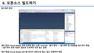 6. 오픈소스 빌드하기
에러 원인) Visual Studio 권한 문제로 빌드 도중 'cmd.exe＇들이 종료 -> 빌드해야 할 파일들을 빌드하지 못함.
->빌드하지 못한 파일이 필요한 프로젝트 또한 빌드 실패.
에러 해결) Visual Studio 2017을 관리자 권한으로 열고, 빌드 진행하여 해결
빌드에러 원인
 