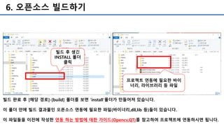 6. 오픈소스 빌드하기
빌드 완료 후 [해당 경로]-[build] 폴더를 보면 ‘install’폴더가 만들어져 있습니다.
이 폴더 안에 빌드 결과물인 오픈소스 연동에 필요한 파일(바이너리,dll,lib 등)들이 있습니다.
이 파일들을 이전에 작성한 연동 하는 방법에 대한 가이드(Opencv,QT)를 참고하여 프로젝트에 연동하시면 됩니다.
빌드 후 생긴
INSTALL 폴더
클릭
프로젝트 연동에 필요한 바이
너리, 라이브러리 등 파일
 