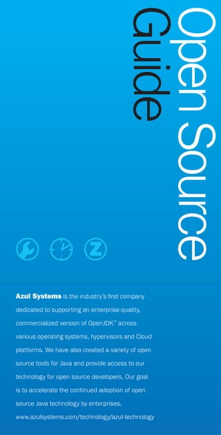 Azul Systems is the industry’s first company
dedicated to supporting an enterprise-quality,
commercialized version of OpenJDK™
across
various operating systems, hypervisors and Cloud
platforms. We have also created a variety of open
source tools for Java and provide access to our
technology for open source developers. Our goal
is to accelerate the continued adoption of open
source Java technology by enterprises.
www.azulsystems.com/technology/azul-technology
OpenSource
Guide
 