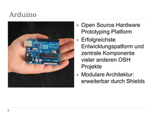 Arduino
             Open Source Hardware
              Prototyping Platform
             Erfolgreichste
              Entwicklungspatform und
              zentrale Komponente
              vieler anderen OSH
              Projekte
             Modulare Architektur:
              erweiterbar durch Shields
 