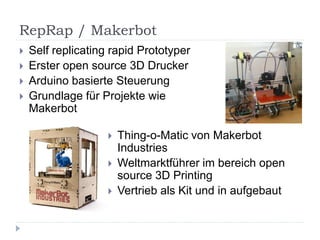 RepRap / Makerbot
   Self replicating rapid Prototyper
   Erster open source 3D Drucker
   Arduino basierte Steuerung
   Grundlage für Projekte wie
    Makerbot

                       Thing-o-Matic von Makerbot
                        Industries
                       Weltmarktführer im bereich open
                        source 3D Printing
                       Vertrieb als Kit und in aufgebaut
 