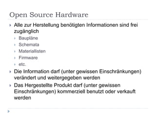 Open Source Hardware
   Alle zur Herstellung benötigten Informationen sind frei
    zugänglich
       Baupläne
       Schemata
       Materiallisten
       Firmware
       etc.
   Die Information darf (unter gewissen Einschränkungen)
    verändert und weitergegeben werden
   Das Hergestellte Produkt darf (unter gewissen
    Einschränkungen) kommerziell benutzt oder verkauft
    werden
 