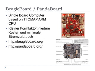 BeagleBoard / PandaBoard
   Single Board Computer
    based on TI OMAP ARM
    CPU
   Kleiner Formfaktor, niedere
    Kosten und minimaler
    Stromverbrauch
   http://beagleboard.org/
   http://pandaboard.org/
 
