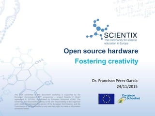Open source hardware
Fostering creativity
The work presented in this document/ workshop is supported by the
European Commission’s FP7 programme – project Scientix 2 (Grant
agreement N. 337250), coordinated by European Schoolnet (EUN). The
content of this document/workshop is the sole responsibility of the organizer
and it does not represent the opinion of the European Commission, and the
Commission is not responsible for any use that might be made of information
contained herein.
Dr. Francisco Pérez García
24/11/2015
 