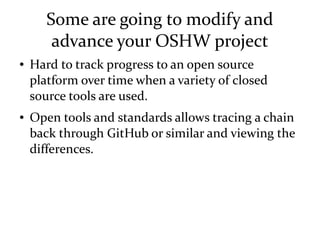 Some are going to modify and
advance your OSHW project
● Hard to track progress to an open source
platform over time when a variety of closed
source tools are used.
● Open tools and standards allows tracing a chain
back through GitHub or similar and viewing the
differences.
 