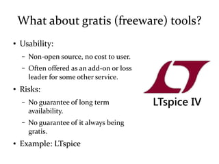 What about gratis (freeware) tools?
● Usability:
– Non-open source, no cost to user.
– Often offered as an add-on or loss
leader for some other service.
● Risks:
– No guarantee of long term
availability.
– No guarantee of it always being
gratis.
● Example: LTspice
LTspice IV
 