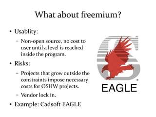 What about freemium?
● Usablity:
– Non-open source, no cost to
user until a level is reached
inside the program.
● Risks:
– Projects that grow outside the
constraints impose necessary
costs for OSHW projects.
– Vendor lock in.
● Example: Cadsoft EAGLE
 
