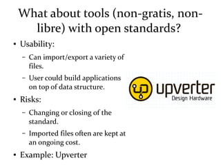 What about tools (non-gratis, non-
libre) with open standards?
● Usability:
– Can import/export a variety of
files.
– User could build applications
on top of data structure.
● Risks:
– Changing or closing of the
standard.
– Imported files often are kept at
an ongoing cost.
● Example: Upverter
 