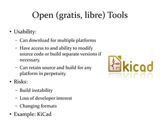 Open (gratis, libre) Tools
● Usability:
– Can download for multiple platforms
– Have access to and ability to modify
source code or build separate versions if
necessary.
– Can retain source and build for any
platform in perpetuity.
● Risks:
– Build instability
– Loss of developer interest
– Changing formats
● Example: KiCad
 