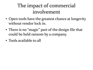 The impact of commercial
involvement
● Open tools have the greatest chance at longevity
without vendor lock in.
● There is no “magic” part of the design file that
could be held ransom by a company.
● Tools available to all
 