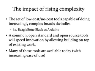The impact of rising complexity
● The set of low-cost/no-cost tools capable of doing
increasingly complex boards dwindles
– i.e. BeagleBone Black vs Arduino
● A common, open standard and open source tools
will speed innovation by allowing building on top
of existing work.
● Many of these tools are available today (with
increasing ease of use)
 