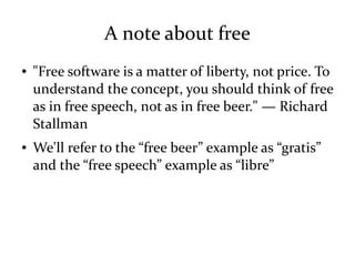 A note about free
● "Free software is a matter of liberty, not price. To
understand the concept, you should think of free
as in free speech, not as in free beer." — Richard
Stallman
● We'll refer to the “free beer” example as “gratis”
and the “free speech” example as “libre”
 