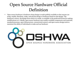 Open Source Hardware Official
Definition
● Open source hardware is hardware whose design is made publicly available so that anyone can
study, modify, distribute, make, and sell the design or hardware based on that design. The
hardware’s source, the design from which it is made, is available in the preferred format for making
modifications to it. Ideally, open source hardware uses readily-available components and materials,
standard processes, open infrastructure, unrestricted content, and open-source design tools to
maximize the ability of individuals to make and use hardware.
 
