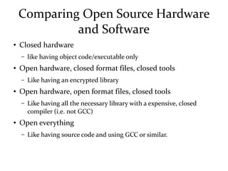 Comparing Open Source Hardware
and Software
● Closed hardware
– like having object code/executable only
● Open hardware, closed format files, closed tools
– Like having an encrypted library
● Open hardware, open format files, closed tools
– Like having all the necessary library with a expensive, closed
compiler (i.e. not GCC)
● Open everything
– Like having source code and using GCC or similar.
 