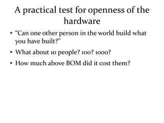 A practical test for openness of the
hardware
● “Can one other person in the world build what
you have built?”
● What about 10 people? 100? 1000?
● How much above BOM did it cost them?
 