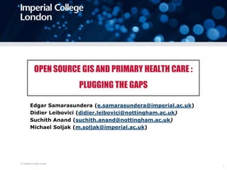 © Imperial College London 1 OPEN SOURCE GIS AND PRIMARY HEALTH CARE : PLUGGING THE GAPS Edgar Samarasundera (e.samarasundera@imperial.ac.uk) Didier Leibovici (didier.leibovici@nottingham.ac.uk) SuchithAnand (suchith.anand@nottingham.ac.uk) Michael Soljak (m.soljak@imperial.ac.uk) 