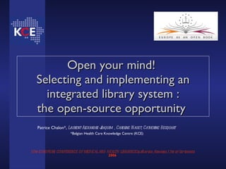 Open your mind!  Selecting and implementing an integrated library system : the open-source opportunity   10th EUROPEAN CONFERENCE OF MEDICAL AND HEALTH LIBRARIESCluj-Napoca, Romania,13th  of   September   2006   Patrice Chalon*,  Laurent Alexandre-Joaquim , Caroline Naget, Catherine Becquart   *Belgian Health Care Knowledge Centre (KCE) 