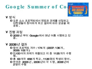 Google Summer of Code 방식 오픈 소스 프로젝트에서 멘토와 과제를 선정하고 대학생들이 참여하게 하고 결과에 따라 상금을 제공함 . 진행 과정 2005 년 부터  Google 에서 매년 여름 시행하고 있음 . 2008 년 결과 참여 프로젝트 개수 : 174 개  (2007: 136 개 , 2006: 102 개 ) 7,100 여개 과제가 제출되고 이 중  1125 개가 수행됨 . 총  63 개국  658 개 학교 , 1126 명의 학생이 참여 . 한국은  2005 년 , 2006 년이 각  1 명 , 2008 년에  2 명이 수행 