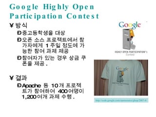 Google Highly Open Participation Contest 방식 중고등학생을 대상 오픈 소스 프로젝트에서 참가자에게  1 주일 정도에 가능한 참여 과제 제공 참여자가 있는 경우 상금 쿠폰을 제공 . 결과 Apache  등  10 개 프로젝트가 참여하여  400 여명이  1,200 여개 과제 수행 . http://code.google.com/opensource/ghop/2007-8/ 