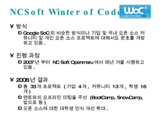 NCSoft Winter of Code 방식 Google SoC 외 비슷한 방식이나 기업 및 국내 오픈 소스 커뮤니티 및 개인 오픈 소스 프로젝트에 대해서도 문호를 개방하고 있음 . 진행 과정 2007 년 부터  NC Soft Openmaru 에서 매년 겨울 시행하고 있음 . 2008 년 결과 총  33 개 프로젝트  ( 기업  4 개 ,  커뮤니티  13 개 ,  학생  16 개 ) 멘토와의 오프라인 미팅을 주선  (BootCamp, SnowCamp,  밥으로 등 ) 오픈 소스에 대한 대학생 인식 개선 확대 . 