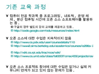 기존 교육 과정 컴퓨터 전공 학과목 중 프로그래밍 ,  네트웍 ,  운영 체제 ,  분산 컴퓨팅 시간에 오픈 소스 소프트웨어를 활용하는 중 . 구글의 경우 별도의 강의 교재를 제공하고 있음 . http://code.google.com/edu/resources/index.html 오픈 소스에 대한 수업은 지속적이지 않음 http://www.cs.pdx.edu/user/coursedetails/110   http://www2.sims.berkeley.edu/academics/courses/is296a-2/f05/   http://wiki.cs.rpi.edu/trac/rcos/wiki/   http://www.cs.umd.edu/class/fall2007/cmsc433/projects/os/index.html   오픈 소스 프로젝트 참여에 대한 수업은 없거나 실제 커뮤니티 연계가 되고 있지 않는 문제가 있음 . 