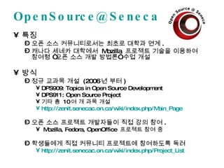 [email_address] 특징 오픈 소스 커뮤니티로서는 최초로 대학과 연계 . 캐나다 세네카 대학에서  Mozilla  프로젝트 기술을 이용하여 참여형 “오픈 소스 개발 방법론” 수업 개설 방식 정규 교과목 개설  (2006 년 부터 ) DPS909: Topics in Open Source Development DPS911: Open Source Project 기타 총  10 여 개 과목 개설 http://zenit.senecac.on.ca/wiki/index.php/Main_Page   오픈 소스 프로젝트 개발자들이 직접 강의 참여 . Mozilla, Fedora, OpenOffice  프로젝트 참여 중 학생들에게 직접 커뮤니티 프로젝트에 참여하도록 독려 http://zenit.senecac.on.ca/wiki/index.php/Project_List   