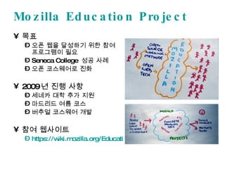 Mozilla Education Project 목표 오픈 웹을 달성하기 위한 참여 프로그램이 필요 Seneca College  성공 사례 오픈 코스웨어로 진화 2009 년 진행 사항 세네카 대학 추가 지원 마드리드 여름 코스 버추얼 코스웨어 개발 참여 웹사이트 https://wiki.mozilla.org/Education/   