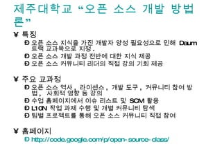 제주대학교 “오픈 소스 개발 방법론” 특징 오픈 소스 지식을 가진 개발자 양성 필요성으로 인해  Daum  트랙 교과목으로 지정 . 오픈 소스 개발 과정 전반에 대한 지식 제공 오픈 소스 커뮤니티 리더의 직접 강의 기회 제공 주요 교과정 오픈 소스 역사 ,  라이센스 ,  개발 도구 ,  커뮤니티 참여 방법 ,  사회적 영향 등 강의 수업 홈페이지에서 이슈 리스트 및  SCM  활용 L10N  작업 과제 수행 및 개별 커뮤니티 탐색 팀별 프로젝트를 통해 오픈 소스 커뮤니티 직접 참여 홈페이지 http:// code.google.com/p/open -source-class/ 