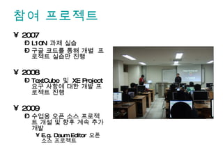 참여 프로젝트 2007 L10N  과제 실습 구글 코드를 통해 개별  프로젝트 실습만 진행 2008 TextCube  및  XE Project  요구 사항에 대한 개발 프로젝트 진행 2009 수업용 오픈 소스 프로젝트 개설 및 향후 계속 추가 개발 E.g. Daum Editor  오픈 소스 프로젝트 