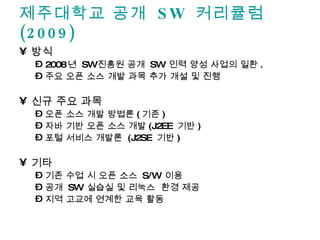 제주대학교 공개  SW  커리큘럼 (2009) 방식 2008 년  SW 진흥원 공개  SW  인력 양성 사업의 일환 . 주요 오픈 소스 개발 과목 추가 개설 및 진행 신규 주요 과목 오픈 소스 개발 방법론 ( 기존 ) 자바 기반 오픈 소스 개발 (J2EE  기반 ) 포털 서비스 개발론  (J2SE  기반 ) 기타 기존 수업 시 오픈 소스  S/W  이용  공개  SW  실습실 및 리눅스  환경 제공 지역 고교에 연계한 교육 활동 