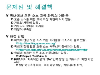 문제점 및 해결책 국내에서 오픈 소스 교육 과정의 어려움 오픈 소스를 위한 교육 과정 자원이 거의 없음 . 가르칠 사람이 없음 . 커뮤니티 참여가 어려움 재정이 부족함 해결 방법 해외에 많은 오픈 소스 기반 커리큘럼 리소스가 늘고 있음 . http://teachingopensource.org/   국내에 경험 많은 오픈 소스 커뮤니티 참여자가 있음 . http://wiki.kldp.org/wiki.php/KoreanOpenSourceCommitter   국내에 성공한 오픈 소스 커뮤니티가 있음 . XE Project, TextCube  등 KIPA 에서 지속적인 공개  SW  인력 양성 및 커뮤니티 지원 사업 제공 개발 및 인프라 지원 ,  교과 과정 개발 ,  커뮤니티화 지원 ,  