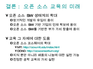 결론: 오픈 소스 교육의 미래 오픈 소스  SW  생태계의 확대 장기적인 개발자 유입이 용이 오픈 소스  SW  기반 기업의 인재 확보에 용이 오픈 소스  SW 를 기반한 부가 가치 창출에 용이 교육 그 자체에 대한 도움 오픈 소스 코스웨어의 확대 MIT:  http://ocw.mit.edu/index.html OCWC:  http://ocwconsortium.org/   지식 뿐만 아니라 배움의 나눔에 대한 실천 가능 진정한 공학 교육의 가치 실현 