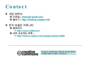 Contact 개인 연락처 이메일 :  [email_address] 블로그 :  http://channy.creation.net   한국 모질라 커뮤니티 홈페이지 http://www.mozilla.or.kr 세부 프로젝트 목록 :  http://forums.mozilla.or.kr/viewtopic.php?p=30381   본 문서는 크리에이티브 커먼즈의 라이센스하에서 자유롭게 배포 및 이용이 가능 합니다 . 