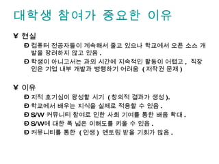 대학생 참여가 중요한 이유 현실 컴퓨터 전공자들이 계속해서 줄고 있으나 학교에서 오픈 소스 개발을 장려하지 않고 있음 . 학생이 아니고서는 과외 시간에 지속적인 활동이 어렵고 ,  직장인은 기업 내부 개발과 병행하기 어려움  ( 저작권 문제 ) 이유 지적 호기심이 왕성할 시기  ( 창의적 결과가 생성 ). 학교에서 배우는 지식을 실제로 적용할 수 있음 . S/W  커뮤니티 참여로 인한 사회 기여를 통한 배움 확대 . S/W 에 대한 폭 넓은 이해도를 키울 수 있음 . 커뮤니티를 통한  ( 인생 )  멘토링 받을 기회가 많음 . 