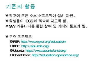 기존의 활동 학교에 오픈 소스 소프트웨어 설치 지원 . 학생들이  OSS 에 익숙해 지도록 함 . SW  커뮤니티를 통한 참여 및 기여의 통로가 됨 . 주요 프로젝트 FSF:  http://www.gnu.org/education/ KDE:  http://edu.kde.org/   Ubuntu:  http://www.ubuntufund.org/   OpenOffice:  http://education.openoffice.org/   
