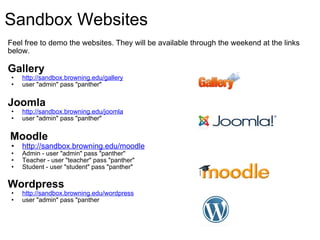 Sandbox Websites     Feel free to demo the websites. They will be available through the weekend at the links below. Gallery http://sandbox.browning.edu/gallery user "admin" pass "panther"    Joomla  http://sandbox.browning.edu/joomla user "admin" pass "panther"     Moodle http://sandbox.browning.edu/moodle Admin - user "admin" pass "panther" Teacher - user "teacher" pass "panther" Student - user "student" pass "panther"   Wordpress http://sandbox.browning.edu/wordpress user "admin" pass "panther   