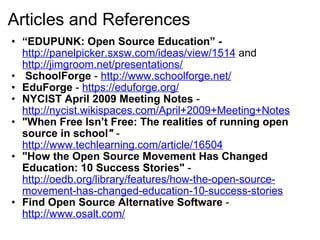 Articles and References “ EDUPUNK: Open Source Education” -  http://panelpicker.sxsw.com/ideas/view/1514  and  http://jimgroom.net/presentations/   SchoolForge  -  http://www.schoolforge.net/ EduForge  -  https://eduforge.org/   NYCIST April 2009 Meeting Notes  -  http://nycist.wikispaces.com/April+2009+Meeting+Notes "When Free Isn’t Free: The realities of running open source in school "  -   http://www.techlearning.com/article/16504 "How the Open Source Movement Has Changed Education: 10 Success Stories"  -  http://oedb.org/library/features/how-the-open-source-movement-has-changed-education-10-success-stories Find Open Source Alternative Software  -  http://www.osalt.com/     
