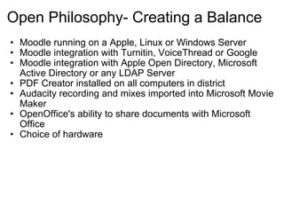 Open Philosophy- Creating a Balance Moodle running on a Apple, Linux or Windows Server Moodle integration with Turnitin, VoiceThread or Google Moodle integration with Apple Open Directory, Microsoft Active Directory or any LDAP Server  PDF Creator installed on all computers in district Audacity recording and mixes imported into Microsoft Movie Maker  OpenOffice's ability to share documents with Microsoft Office  Choice of hardware  