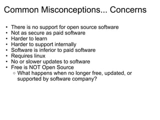 Common Misconceptions... Concerns There is no support for open source software Not as secure as paid software Harder to learn Harder to support internally Software is inferior to paid software Requires linux No or slower updates to software  Free is NOT Open Source  What happens when no longer free, updated, or supported by software company?  