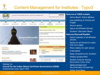 Content Management for Institutes : Typo3
                                                                           Features of CISCE w ebsite
                                                                           •   Notice Board; Online Syllabus
                                                                           •   Live publishing of Articles and
                                                                               Images
                                                                           •   Alumni section
                                                                           •   Search all Affiliated Schools
                                                                           •   Students' Discussion Board
                                                                           Features Planned/ Possible
                                                                           •   Events Calendar of all affiliated
                                                                               schools
                                                                           •   Facility for all Schools to create
                                                                               their own pages
                                                                           •   Photo Gallery for each school
                                                                           •   e-Newsletter
                                                                           •   Essay competitions for students
                                                                           •   Weekly Question/Poll
                                                                           •   Student Areas for storing
                                                                               Documents, Links, other
Website for                                                                •   Syllabus/Assignment
Council for the Indian School Certificate Examinations (CISCE)                 Documentation (E-Learning)
Implemented using Typo3 CMS
                                                                           •   Online TimeTables
  12 October 2005                          Srijan Technologies Pvt. Ltd.                                 10
 