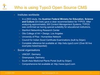 Who is using Typo3 Open Source CMS
              •   Institutes worldwide
                   – In a 2003 study, the Austrian Federal Ministry for Education, Science
                     and Culture (bm:bwk) gave a clear recommendation for TYPO3. After
                     analyzing approximately 300 Content Management Systems, TYPO3
                     was confirmed as having special suitability for educational institutions.
                   – Stanford Networking Research Center
                   – Otis College of Art + Design, Los Angeles
                   – University of Pisa - Humanities Network
                   – Council for Indian Scool Certificate Examinations (built by Srijan)
                   – Complete reference list available at: http://edu.typo3.com/ (Over 60 live
                     examples listed/reported)
              •   Social organisations
                   –   UNICEF, Germany
                   –   Greenpeace, Germany
                   –   South-Asia Medicinal Plants Portal (built by Srijan)
                   –   Comprehensive list available at: http://www.typo3.com


12 October 2005                           Srijan Technologies Pvt. Ltd.                   11
 