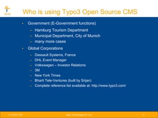 Who is using Typo3 Open Source CMS
              •   Government (E-Government functions)
                   – Hamburg Tourism Department
                   – Municipal Department, City of Munich
                   – many more cases
              •   Global Corporations
                   –   Dassault Systems, France
                   –   DHL Event Manager
                   –   Volkswagen – Investor Relations
                   –   3M
                   –   New York Times
                   –   Bharti Tele-Ventures (built by Srijan)
                   –   Complete reference list available at: http://www.typo3.com/




12 October 2005                            Srijan Technologies Pvt. Ltd.             12
 